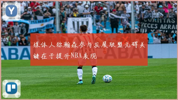 媒体人称瀚森参与发展联盟无碍关键在于提升NBA表现