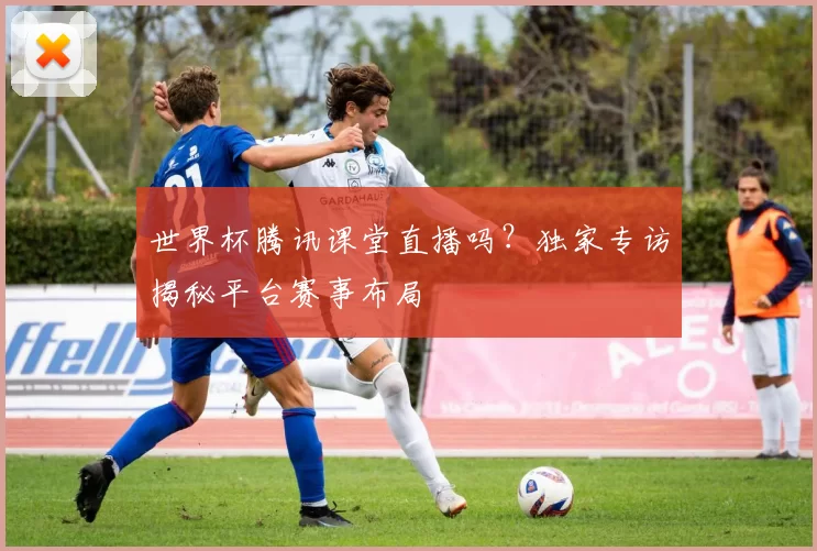 世界杯腾讯课堂直播吗?独家专访揭秘平台赛事布局