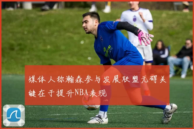 媒体人称瀚森参与发展联盟无碍关键在于提升NBA表现