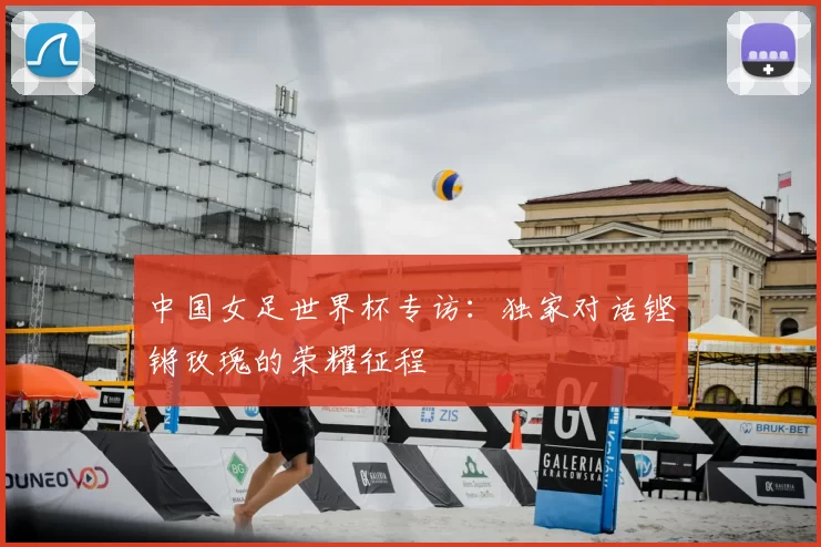 中国女足世界杯专访:独家对话铿锵玫瑰的荣耀征程