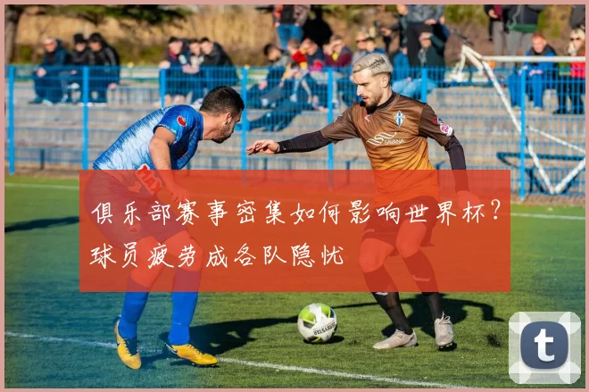 俱乐部赛事密集如何影响世界杯？球员疲劳成各队隐忧