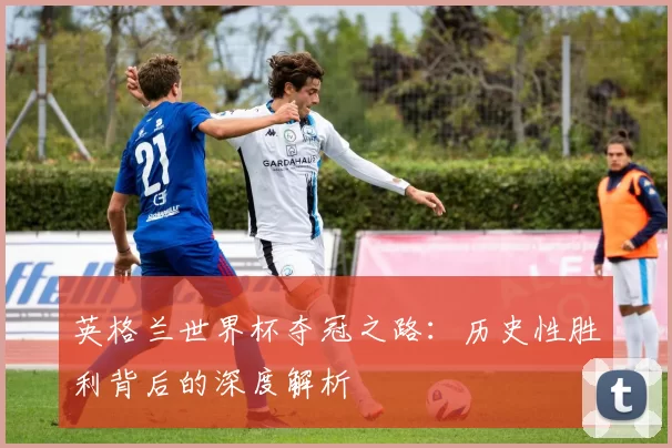 英格兰世界杯夺冠之路:历史性胜利背后的深度解析