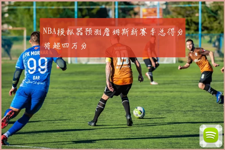 NBA模拟器预测詹姆斯新赛季总得分将超四万分