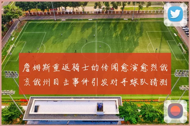 詹姆斯重返骑士的传闻愈演愈烈俄亥俄州目击事件引发对手球队猜测