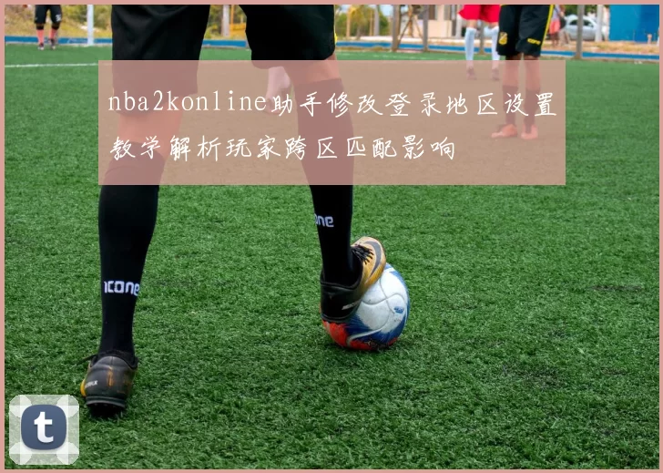 nba2konline助手修改登录地区设置教学解析玩家跨区匹配影响