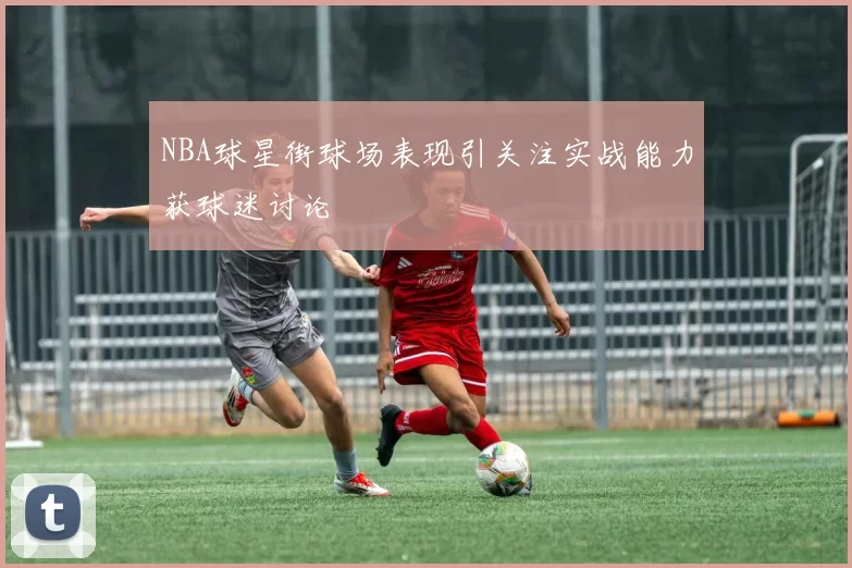 NBA球星街球场表现引关注实战能力获球迷讨论