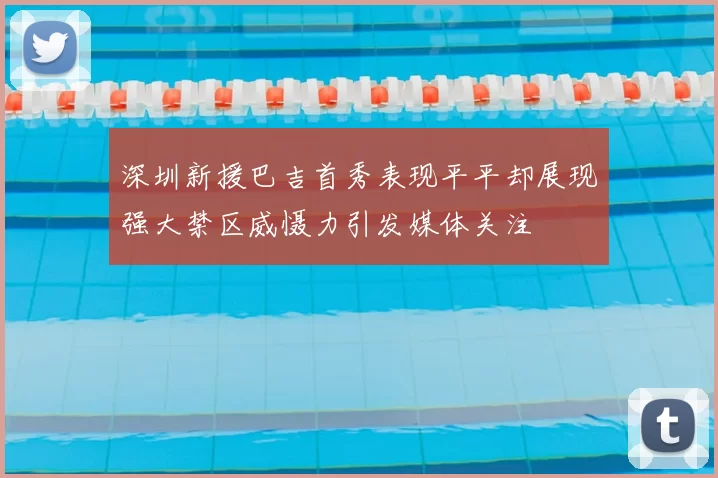 深圳新援巴吉首秀表现平平却展现强大禁区威慑力引发媒体关注