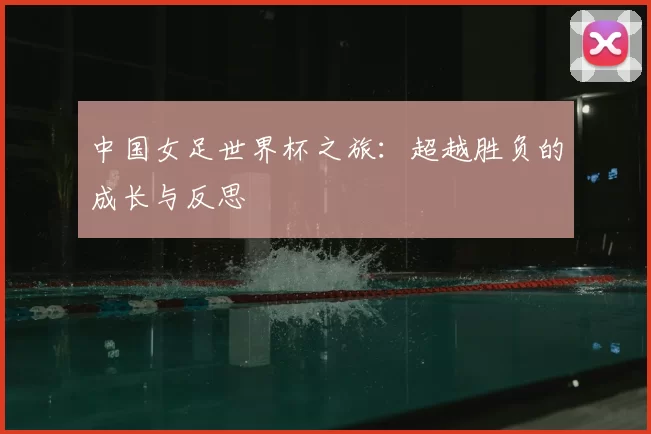 中国女足世界杯之旅：超越胜负的成长与反思