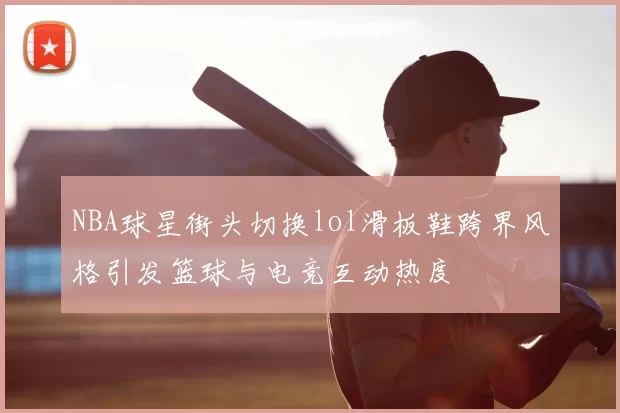 NBA球星街头切换lol滑板鞋跨界风格引发篮球与电竞互动热度