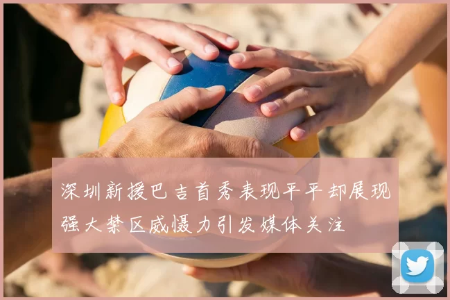 深圳新援巴吉首秀表现平平却展现强大禁区威慑力引发媒体关注