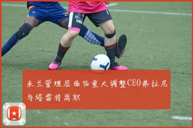 米兰管理层面临重大调整CEO弗拉尼与塔雷将离职