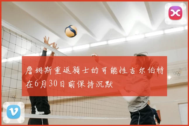 詹姆斯重返骑士的可能性吉尔伯特在6月30日前保持沉默