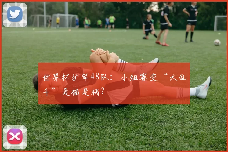 世界杯扩军48队:小组赛变“大乱斗”是福是祸?