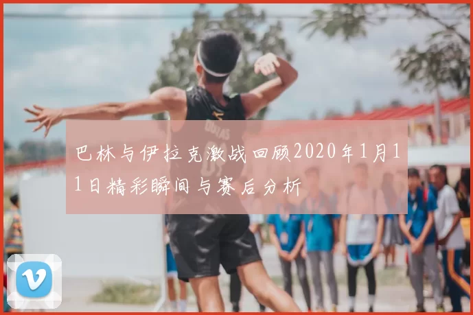 巴林与伊拉克激战回顾2020年1月11日精彩瞬间与赛后分析