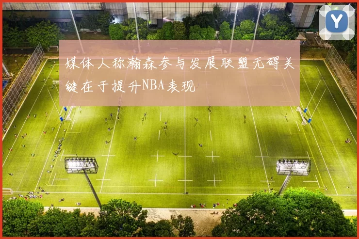 媒体人称瀚森参与发展联盟无碍关键在于提升NBA表现