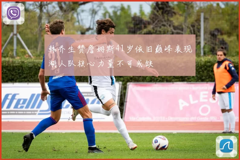 韩乔生赞詹姆斯41岁依旧巅峰表现湖人队核心力量不可或缺