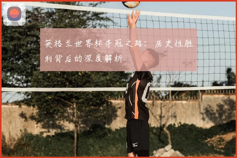 英格兰世界杯夺冠之路：历史性胜利背后的深度解析