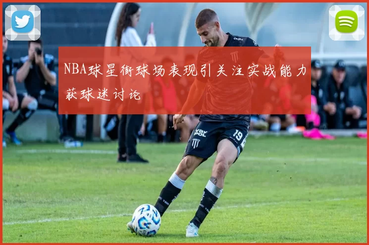 NBA球星街球场表现引关注实战能力获球迷讨论