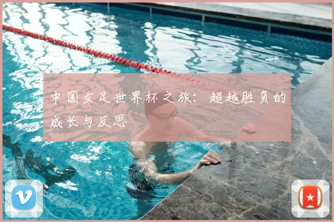 中国女足世界杯之旅:超越胜负的成长与反思
