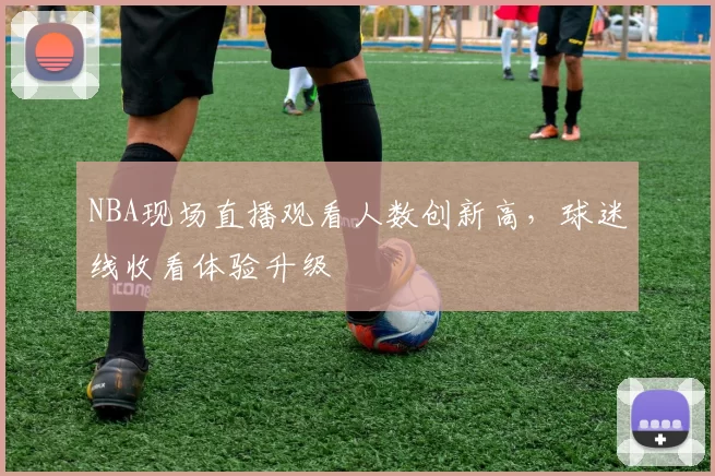 NBA现场直播观看人数创新高,球迷线收看体验升级
