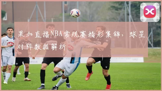 果加直播NBA常规赛精彩集锦,球星对阵数据解析