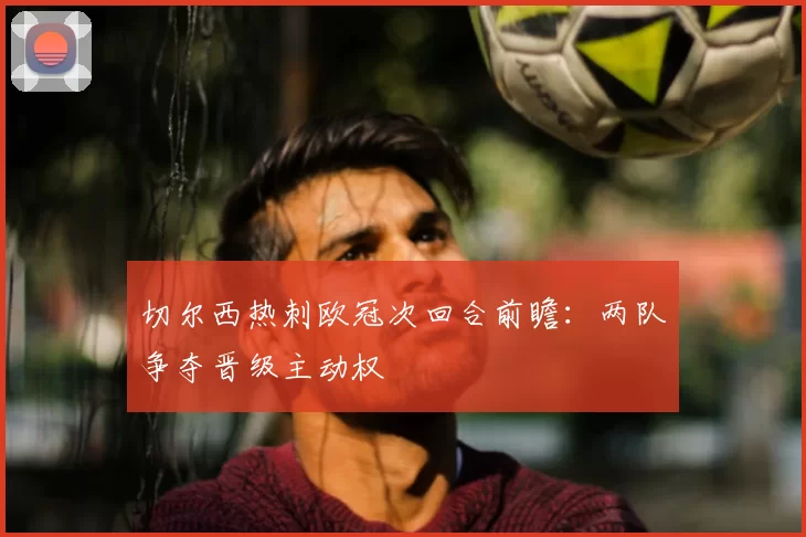 切尔西热刺欧冠次回合前瞻:两队争夺晋级主动权