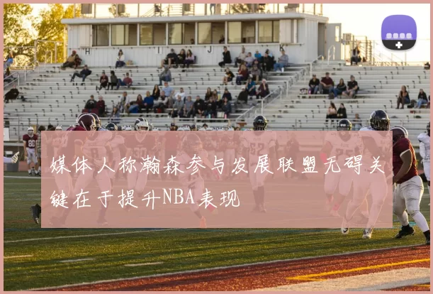 媒体人称瀚森参与发展联盟无碍关键在于提升NBA表现