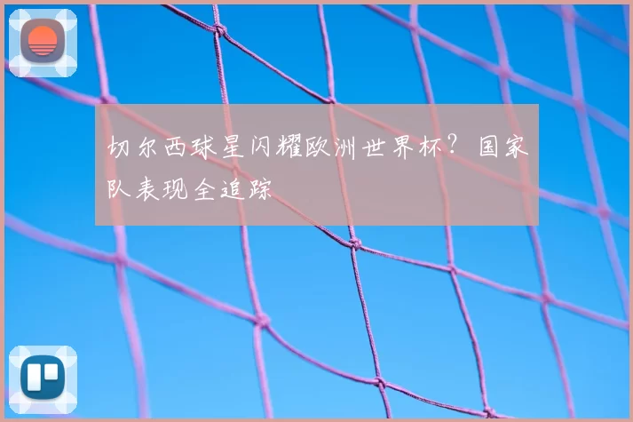 切尔西球星闪耀欧洲世界杯?国家队表现全追踪