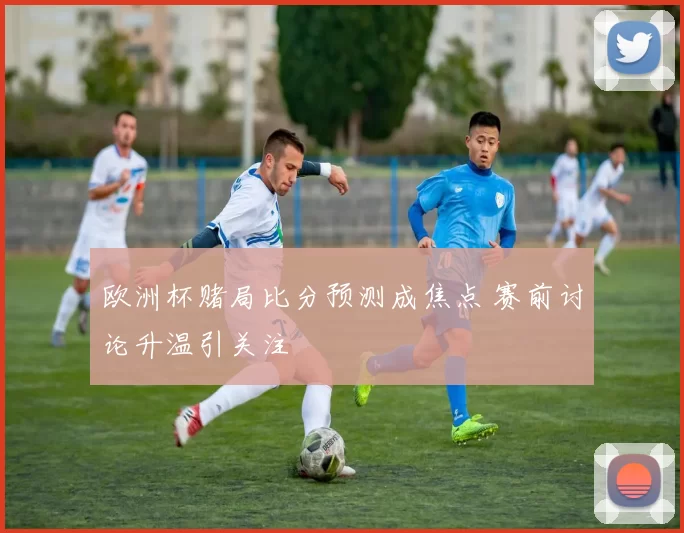欧洲杯赌局比分预测成焦点 赛前讨论升温引关注