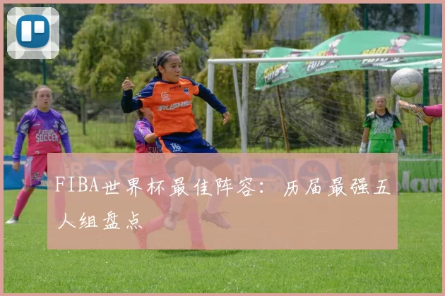 FIBA世界杯最佳阵容:历届最强五人组盘点