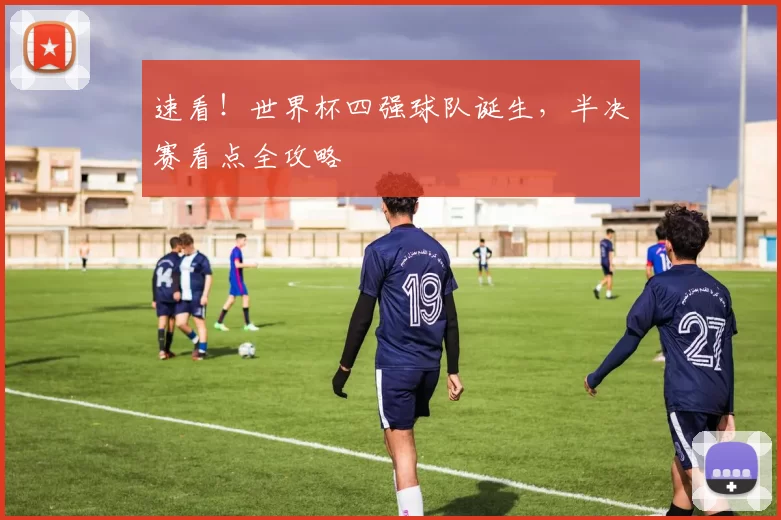 速看！世界杯四强球队诞生，半决赛看点全攻略