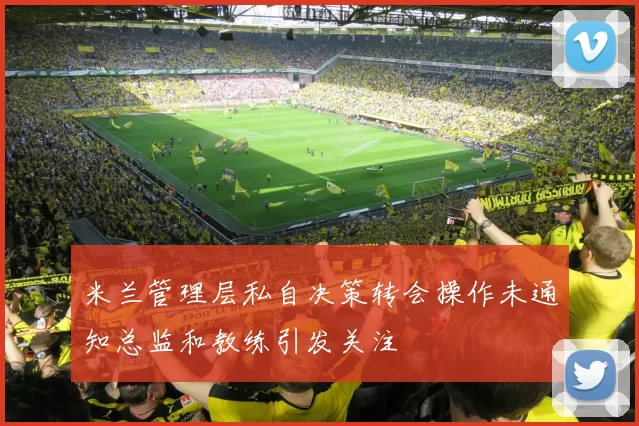 米兰管理层私自决策转会操作未通知总监和教练引发关注