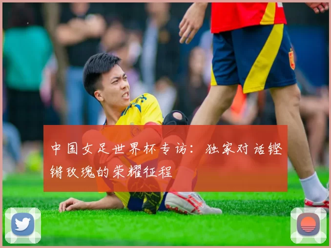 中国女足世界杯专访:独家对话铿锵玫瑰的荣耀征程