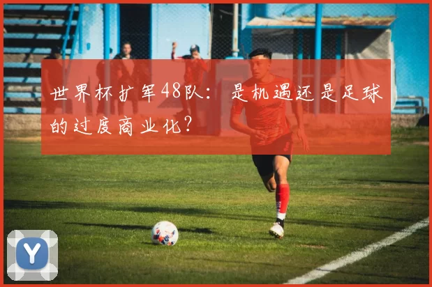 世界杯扩军48队:是机遇还是足球的过度商业化?