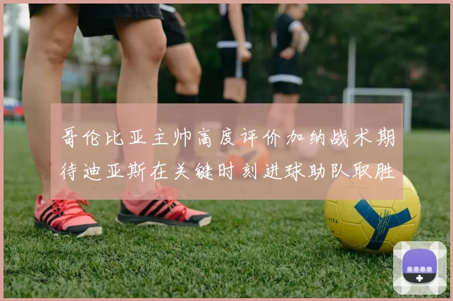 哥伦比亚主帅高度评价加纳战术期待迪亚斯在关键时刻进球助队取胜