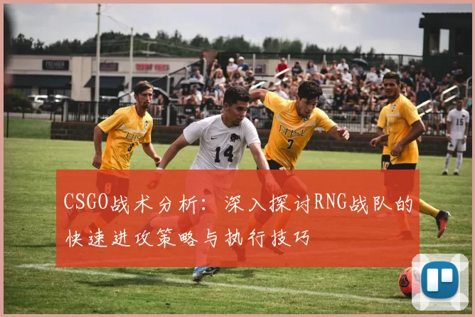CSGO战术分析：深入探讨RNG战队的快速进攻策略与执行技巧