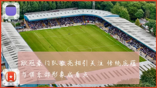 欧冠豪门队徽亮相引关注 传统底蕴与俱乐部形象成看点