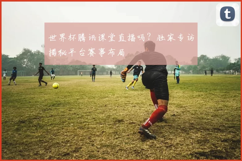 世界杯腾讯课堂直播吗?独家专访揭秘平台赛事布局