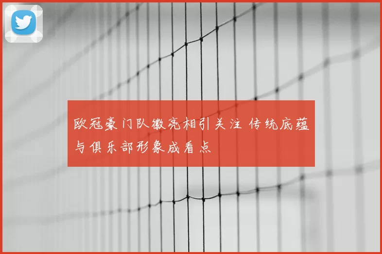 欧冠豪门队徽亮相引关注 传统底蕴与俱乐部形象成看点
