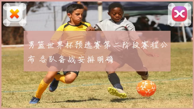 男篮世界杯预选赛第二阶段赛程公布 各队备战安排明确