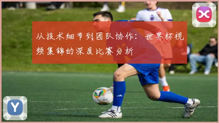 从技术细节到团队协作:世界杯视频集锦的深度比赛分析
