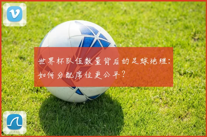世界杯队伍数量背后的足球地理:如何分配席位更公平?