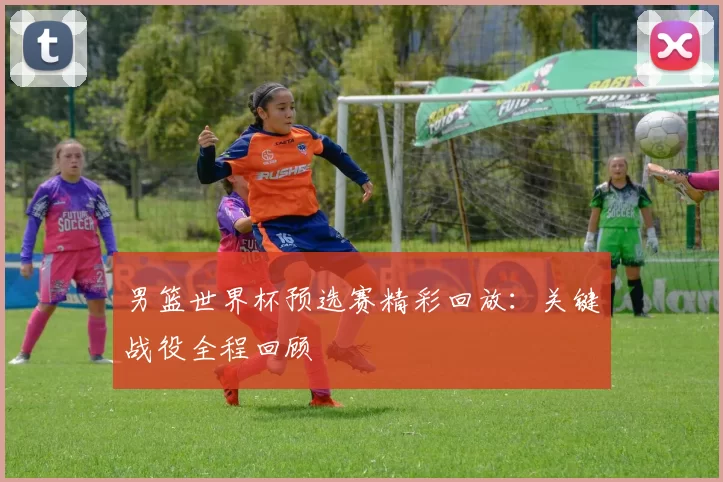 男篮世界杯预选赛精彩回放:关键战役全程回顾