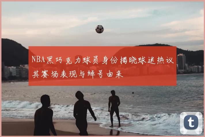 NBA黑巧克力球员身份揭晓球迷热议其赛场表现与绰号由来