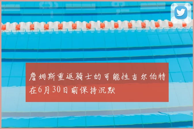 詹姆斯重返骑士的可能性吉尔伯特在6月30日前保持沉默