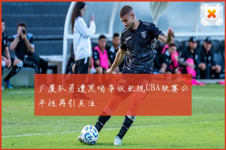 广厦队员遭黑哨争议犯规CBA联赛公平性再引关注