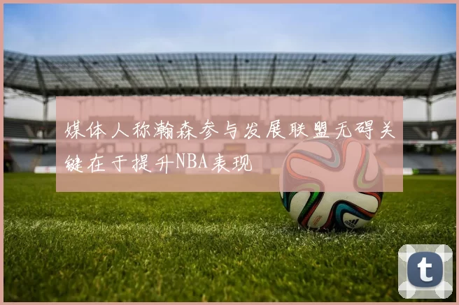 媒体人称瀚森参与发展联盟无碍关键在于提升NBA表现