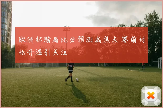 欧洲杯赌局比分预测成焦点 赛前讨论升温引关注