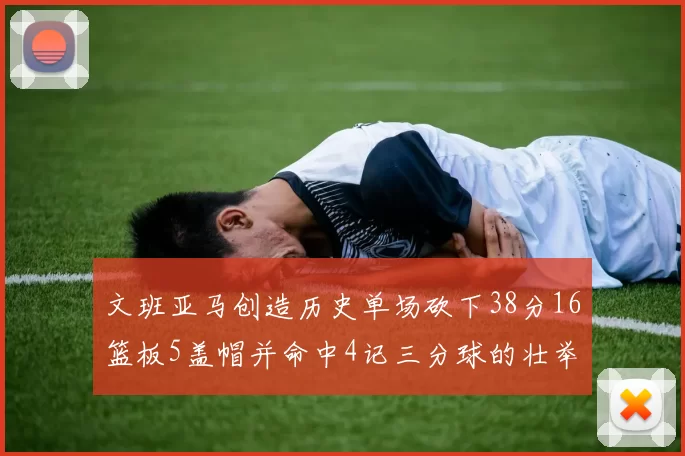 文班亚马创造历史单场砍下38分16篮板5盖帽并命中4记三分球的壮举