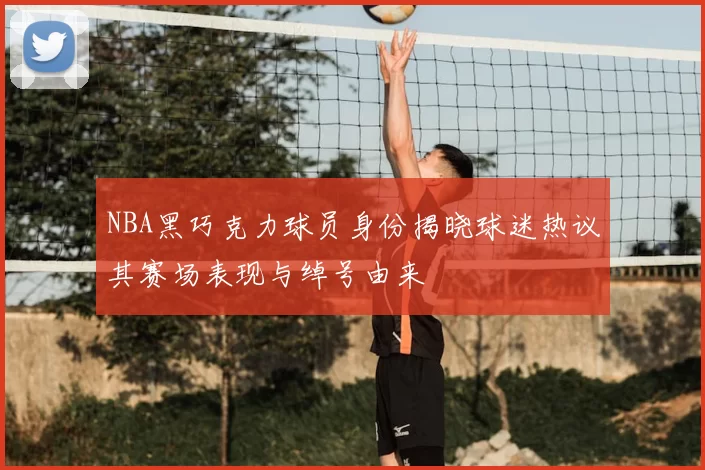 NBA黑巧克力球员身份揭晓球迷热议其赛场表现与绰号由来